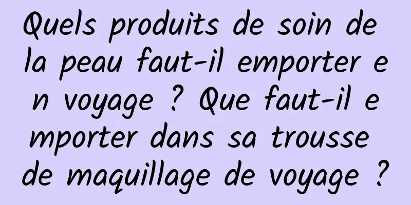 Quels produits de soin de la peau faut-il emporter en voyage ? Que faut-il emporter dans sa trousse de maquillage de voyage ?