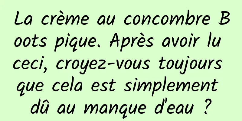 La crème au concombre Boots pique. Après avoir lu ceci, croyez-vous toujours que cela est simplement dû au manque d'eau ?