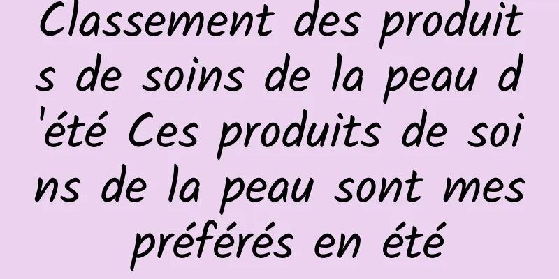Classement des produits de soins de la peau d'été Ces produits de soins de la peau sont mes préférés en été
