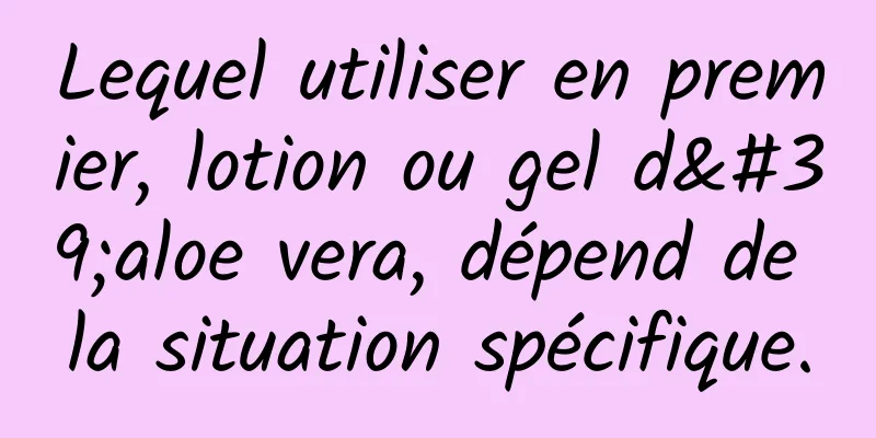 Lequel utiliser en premier, lotion ou gel d'aloe vera, dépend de la situation spécifique.