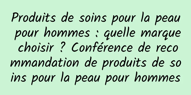 Produits de soins pour la peau pour hommes : quelle marque choisir ? Conférence de recommandation de produits de soins pour la peau pour hommes
