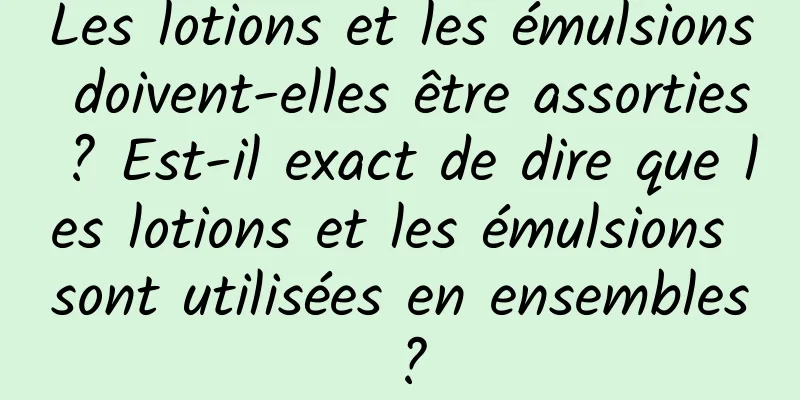 Les lotions et les émulsions doivent-elles être assorties ? Est-il exact de dire que les lotions et les émulsions sont utilisées en ensembles ?