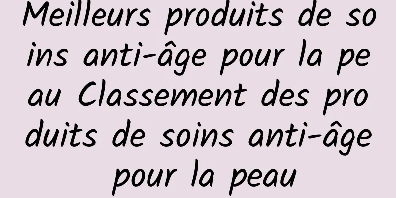 Meilleurs produits de soins anti-âge pour la peau Classement des produits de soins anti-âge pour la peau