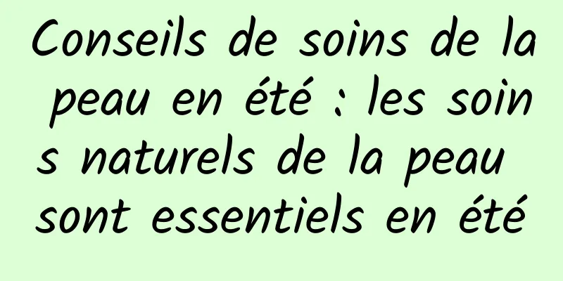 Conseils de soins de la peau en été : les soins naturels de la peau sont essentiels en été