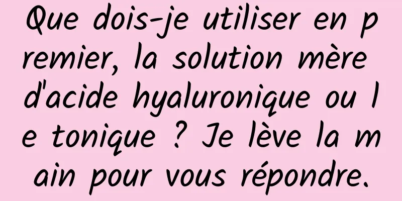 Que dois-je utiliser en premier, la solution mère d'acide hyaluronique ou le tonique ? Je lève la main pour vous répondre.