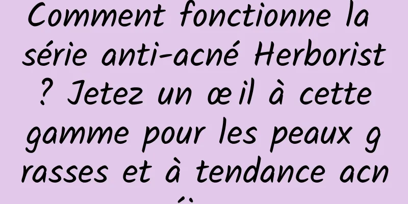 Comment fonctionne la série anti-acné Herborist ? Jetez un œil à cette gamme pour les peaux grasses et à tendance acnéique