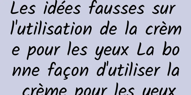 Les idées fausses sur l'utilisation de la crème pour les yeux La bonne façon d'utiliser la crème pour les yeux