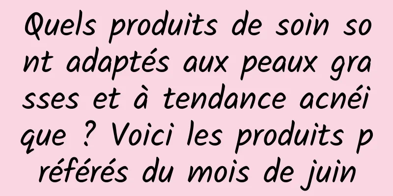 Quels produits de soin sont adaptés aux peaux grasses et à tendance acnéique ? Voici les produits préférés du mois de juin