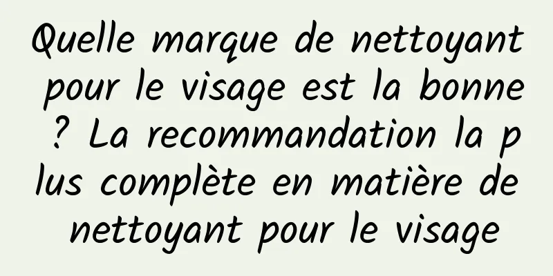 Quelle marque de nettoyant pour le visage est la bonne ? La recommandation la plus complète en matière de nettoyant pour le visage