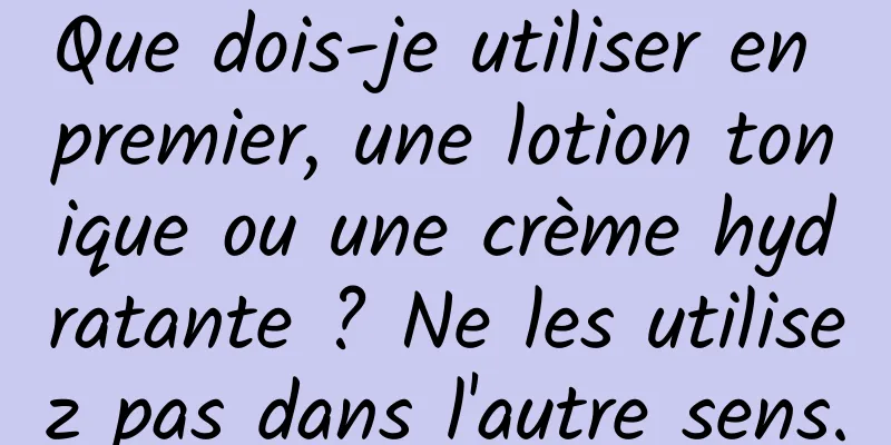 Que dois-je utiliser en premier, une lotion tonique ou une crème hydratante ? Ne les utilisez pas dans l'autre sens.