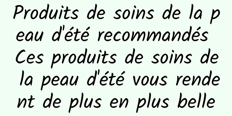 Produits de soins de la peau d'été recommandés Ces produits de soins de la peau d'été vous rendent de plus en plus belle