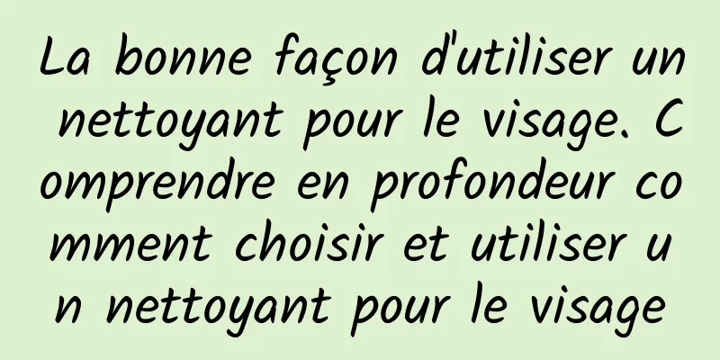 La bonne façon d'utiliser un nettoyant pour le visage. Comprendre en profondeur comment choisir et utiliser un nettoyant pour le visage