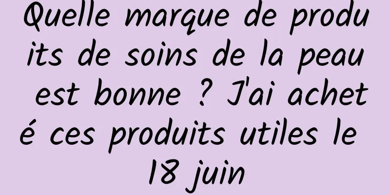 Quelle marque de produits de soins de la peau est bonne ? J'ai acheté ces produits utiles le 18 juin