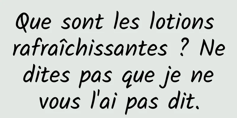 Que sont les lotions rafraîchissantes ? Ne dites pas que je ne vous l'ai pas dit.