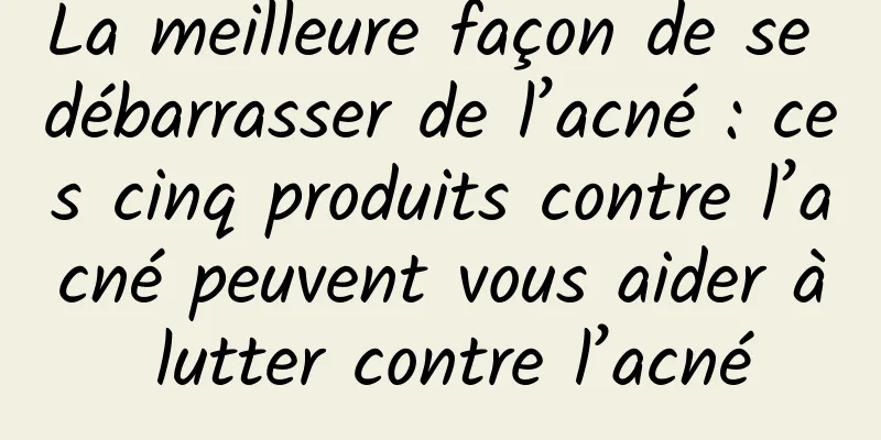 La meilleure façon de se débarrasser de l’acné : ces cinq produits contre l’acné peuvent vous aider à lutter contre l’acné
