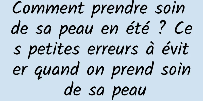 Comment prendre soin de sa peau en été ? Ces petites erreurs à éviter quand on prend soin de sa peau