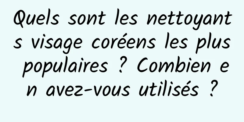 Quels sont les nettoyants visage coréens les plus populaires ? Combien en avez-vous utilisés ?