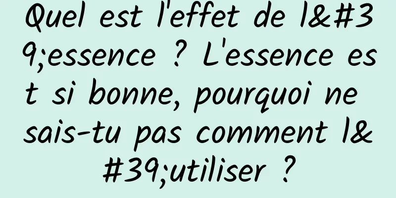 Quel est l'effet de l'essence ? L'essence est si bonne, pourquoi ne sais-tu pas comment l'utiliser ?
