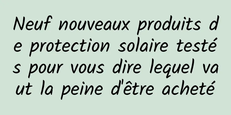 Neuf nouveaux produits de protection solaire testés pour vous dire lequel vaut la peine d'être acheté