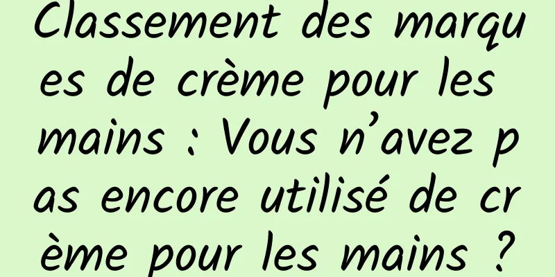 Classement des marques de crème pour les mains : Vous n’avez pas encore utilisé de crème pour les mains ?