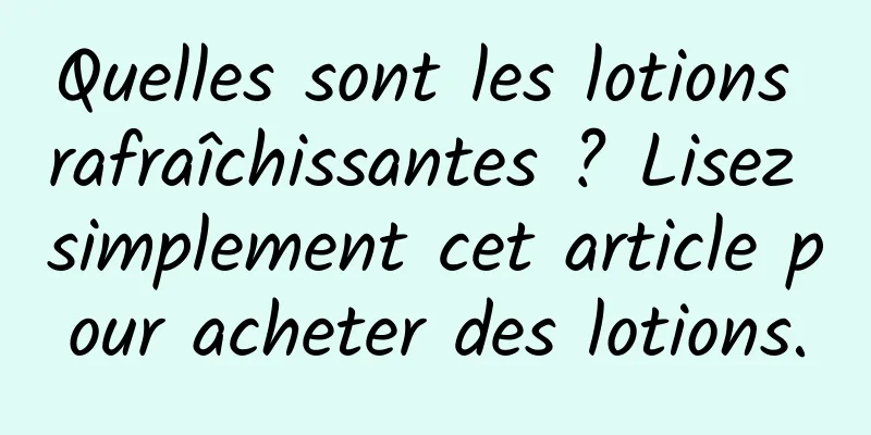 Quelles sont les lotions rafraîchissantes ? Lisez simplement cet article pour acheter des lotions.