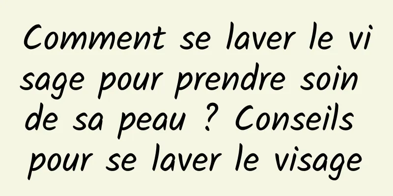 Comment se laver le visage pour prendre soin de sa peau ? Conseils pour se laver le visage