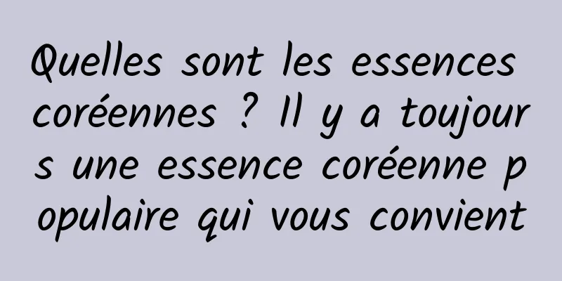 Quelles sont les essences coréennes ? Il y a toujours une essence coréenne populaire qui vous convient