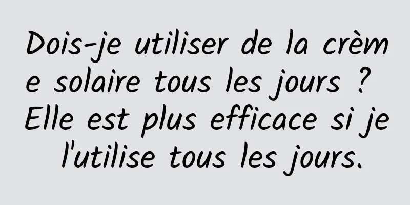 Dois-je utiliser de la crème solaire tous les jours ? Elle est plus efficace si je l'utilise tous les jours.