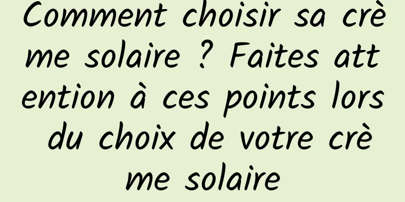 Comment choisir sa crème solaire ? Faites attention à ces points lors du choix de votre crème solaire