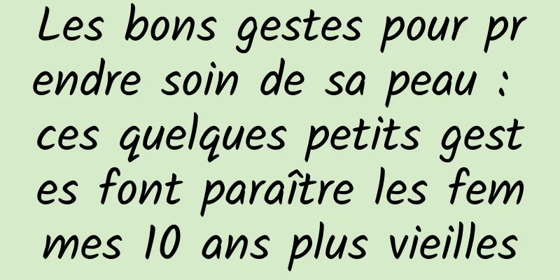 Les bons gestes pour prendre soin de sa peau : ces quelques petits gestes font paraître les femmes 10 ans plus vieilles