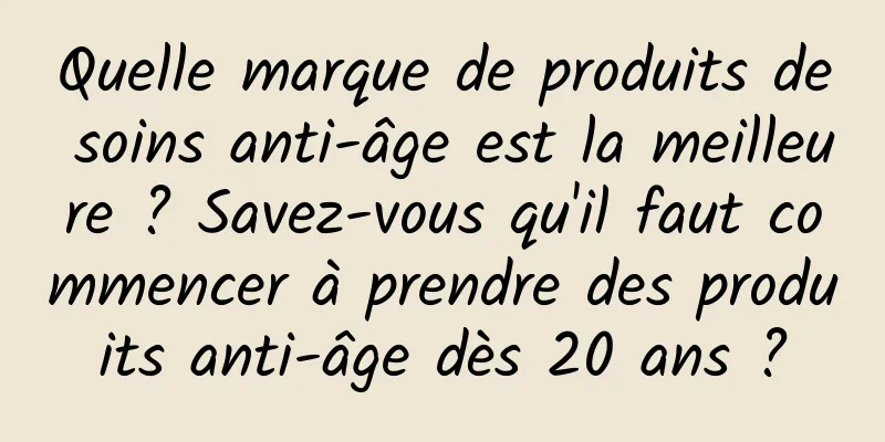 Quelle marque de produits de soins anti-âge est la meilleure ? Savez-vous qu'il faut commencer à prendre des produits anti-âge dès 20 ans ?