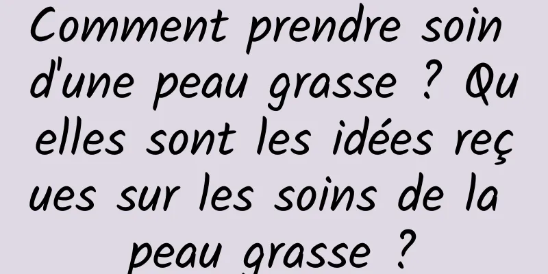 Comment prendre soin d'une peau grasse ? Quelles sont les idées reçues sur les soins de la peau grasse ?