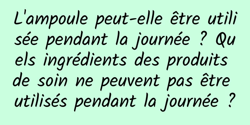 L'ampoule peut-elle être utilisée pendant la journée ? Quels ingrédients des produits de soin ne peuvent pas être utilisés pendant la journée ?