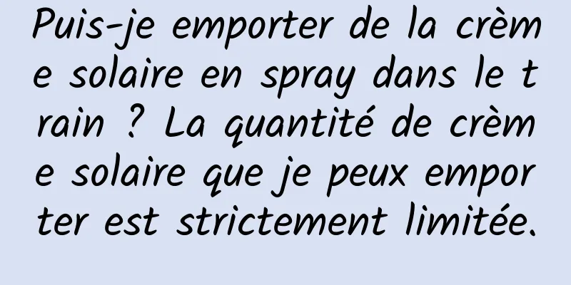 Puis-je emporter de la crème solaire en spray dans le train ? La quantité de crème solaire que je peux emporter est strictement limitée.