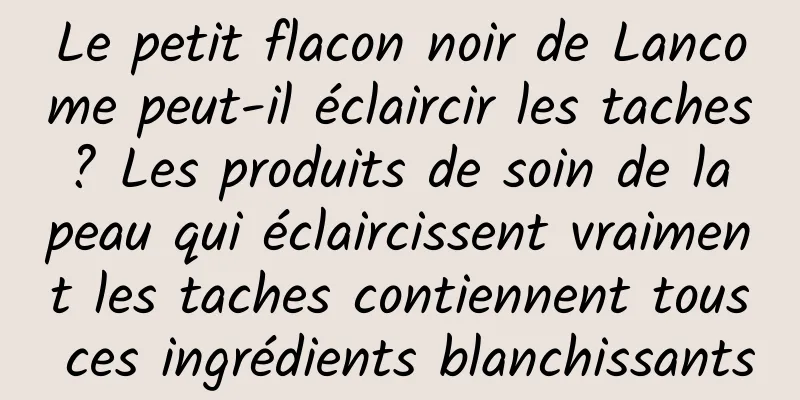 Le petit flacon noir de Lancome peut-il éclaircir les taches ? Les produits de soin de la peau qui éclaircissent vraiment les taches contiennent tous ces ingrédients blanchissants