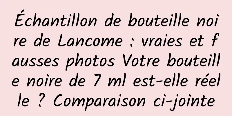 Échantillon de bouteille noire de Lancome : vraies et fausses photos Votre bouteille noire de 7 ml est-elle réelle ? Comparaison ci-jointe