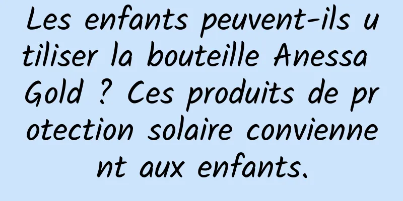 Les enfants peuvent-ils utiliser la bouteille Anessa Gold ? Ces produits de protection solaire conviennent aux enfants.