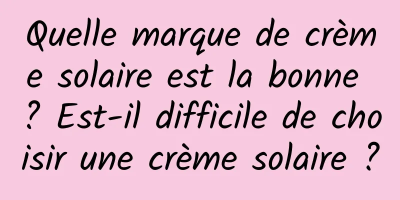 Quelle marque de crème solaire est la bonne ? Est-il difficile de choisir une crème solaire ?