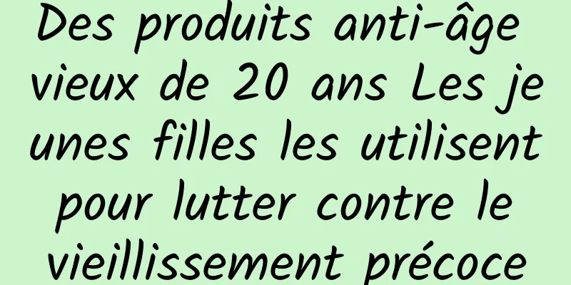 Des produits anti-âge vieux de 20 ans Les jeunes filles les utilisent pour lutter contre le vieillissement précoce