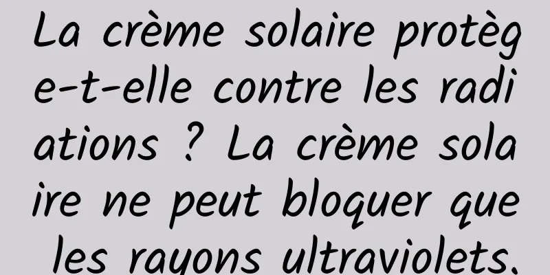 La crème solaire protège-t-elle contre les radiations ? La crème solaire ne peut bloquer que les rayons ultraviolets.