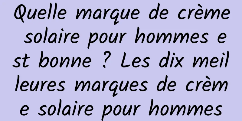 Quelle marque de crème solaire pour hommes est bonne ? Les dix meilleures marques de crème solaire pour hommes