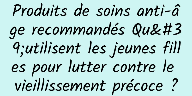 Produits de soins anti-âge recommandés Qu'utilisent les jeunes filles pour lutter contre le vieillissement précoce ?