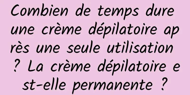 Combien de temps dure une crème dépilatoire après une seule utilisation ? La crème dépilatoire est-elle permanente ?