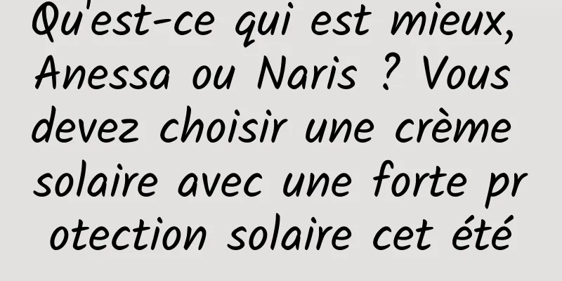 Qu'est-ce qui est mieux, Anessa ou Naris ? Vous devez choisir une crème solaire avec une forte protection solaire cet été