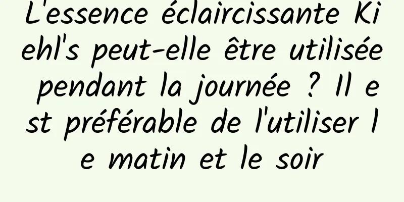 L'essence éclaircissante Kiehl's peut-elle être utilisée pendant la journée ? Il est préférable de l'utiliser le matin et le soir