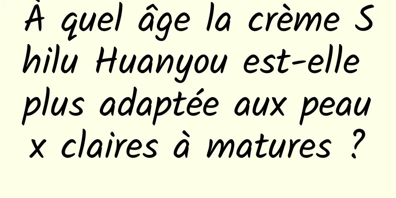 À quel âge la crème Shilu Huanyou est-elle plus adaptée aux peaux claires à matures ?
