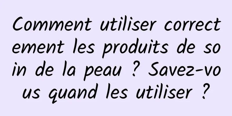 Comment utiliser correctement les produits de soin de la peau ? Savez-vous quand les utiliser ?