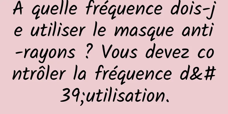 À quelle fréquence dois-je utiliser le masque anti-rayons ? Vous devez contrôler la fréquence d'utilisation.