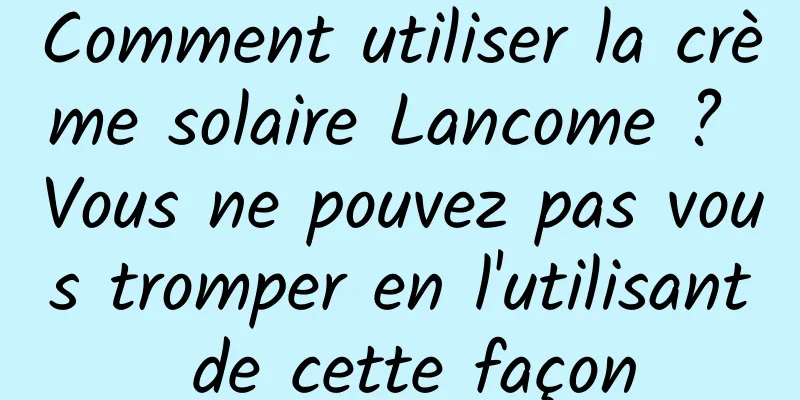 Comment utiliser la crème solaire Lancome ? Vous ne pouvez pas vous tromper en l'utilisant de cette façon