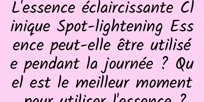 L'essence éclaircissante Clinique Spot-lightening Essence peut-elle être utilisée pendant la journée ? Quel est le meilleur moment pour utiliser l'essence ?